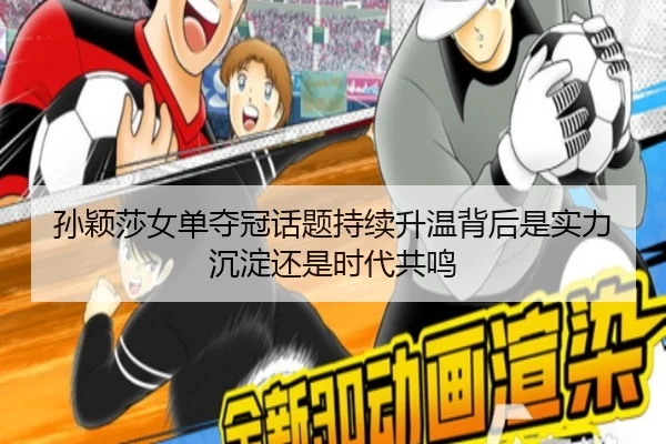 孙颖莎女单夺冠话题持续升温背后是实力沉淀还是时代共鸣